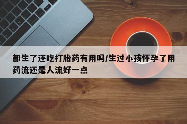 息隐紫竹打胎药流产药都生了还吃打胎药有用吗/生过小孩怀孕了用药流还是人流好一点