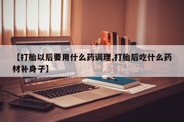 息隐紫竹打胎药流产药【打胎以后要用什么药调理,打胎后吃什么药材补身子】