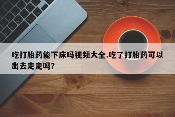 息隐紫竹打胎药流产药吃打胎药能下床吗视频大全.吃了打胎药可以出去走走吗？