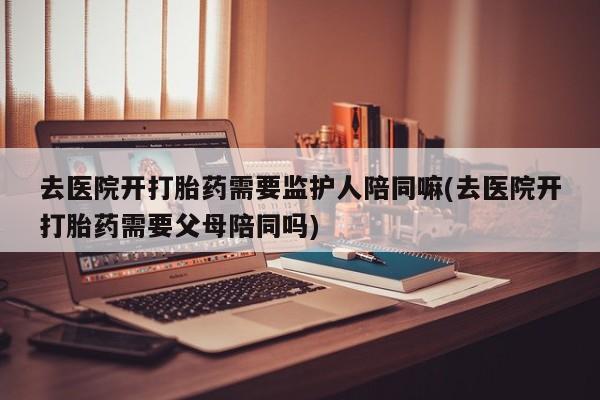 息隐紫竹打胎药流产药去医院开打胎药需要监护人陪同嘛(去医院开打胎药需要父母陪同吗)