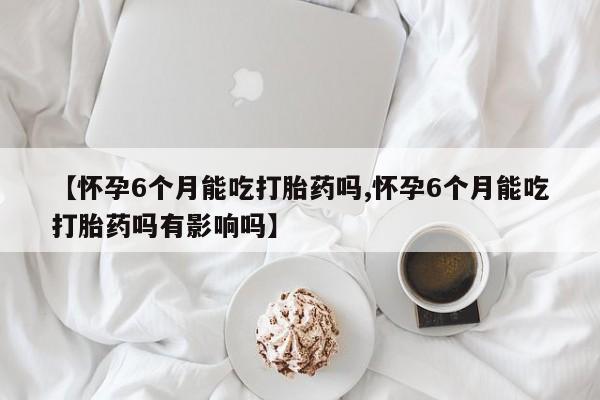 息隐紫竹打胎药流产药【怀孕6个月能吃打胎药吗,怀孕6个月能吃打胎药吗有影响吗】