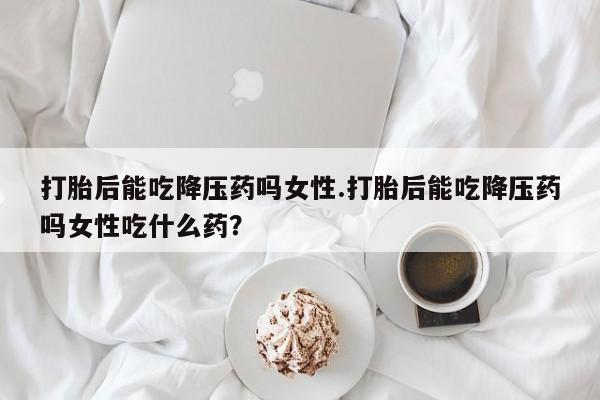 息隐紫竹打胎药流产药打胎后能吃降压药吗女性.打胎后能吃降压药吗女性吃什么药？