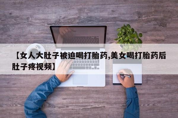 息隐紫竹打胎药流产药【女人大肚子被迫喝打胎药,美女喝打胎药后肚子疼视频】