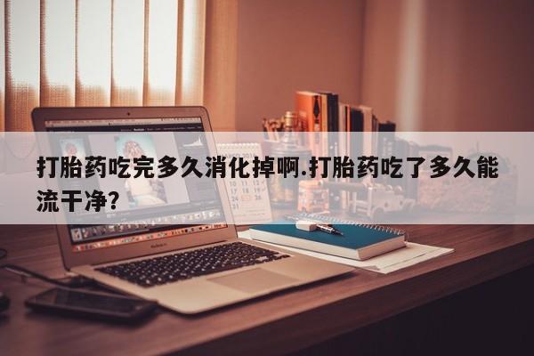 息隐紫竹打胎药流产药打胎药吃完多久消化掉啊.打胎药吃了多久能流干净?
