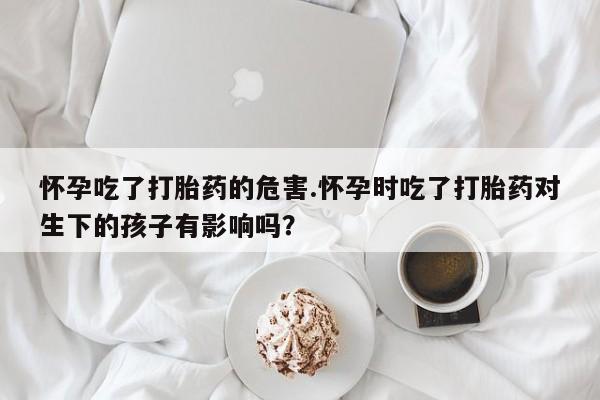息隐紫竹打胎药流产药怀孕吃了打胎药的危害.怀孕时吃了打胎药对生下的孩子有影响吗？