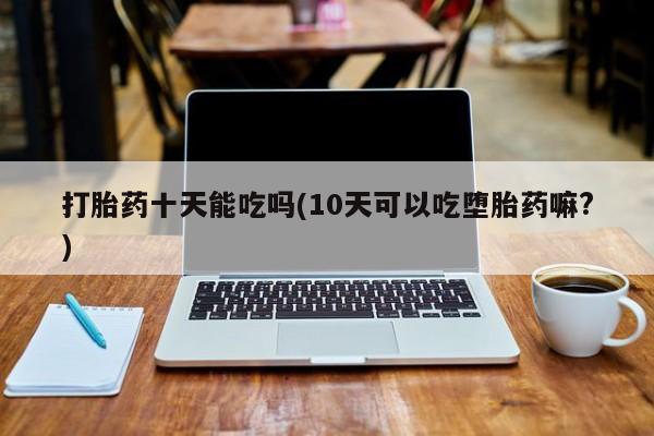 息隐紫竹打胎药流产药打胎药十天能吃吗(10天可以吃堕胎药嘛?)