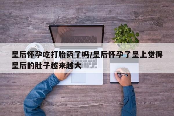 息隐紫竹打胎药流产药皇后怀孕吃打胎药了吗/皇后怀孕了皇上觉得皇后的肚子越来越大