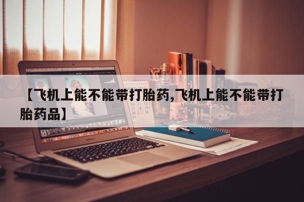 息隐紫竹打胎药流产药【飞机上能不能带打胎药,飞机上能不能带打胎药品】