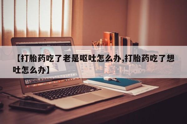 息隐紫竹打胎药流产药【打胎药吃了老是呕吐怎么办,打胎药吃了想吐怎么办】