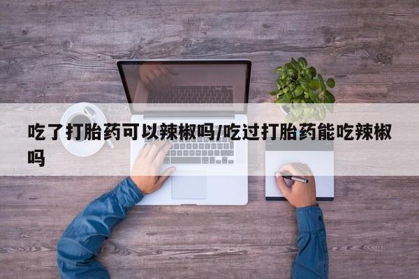 息隐紫竹打胎药流产药吃了打胎药可以辣椒吗/吃过打胎药能吃辣椒吗