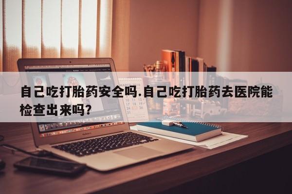 息隐紫竹打胎药流产药自己吃打胎药安全吗.自己吃打胎药去医院能检查出来吗？