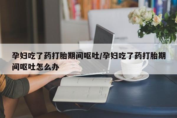 息隐紫竹打胎药流产药孕妇吃了药打胎期间呕吐/孕妇吃了药打胎期间呕吐怎么办