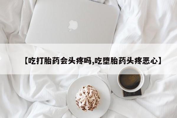 息隐紫竹打胎药流产药【吃打胎药会头疼吗,吃堕胎药头疼恶心】