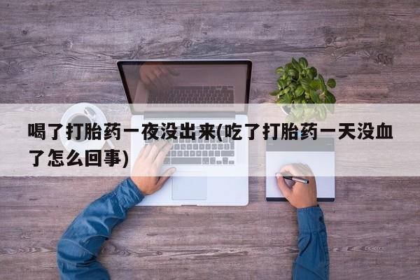 息隐紫竹打胎药流产药喝了打胎药一夜没出来(吃了打胎药一天没血了怎么回事)