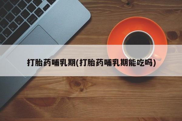 息隐紫竹打胎药流产药打胎药哺乳期(打胎药哺乳期能吃吗)