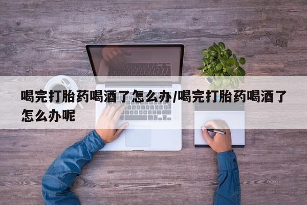 息隐紫竹打胎药流产药喝完打胎药喝酒了怎么办/喝完打胎药喝酒了怎么办呢