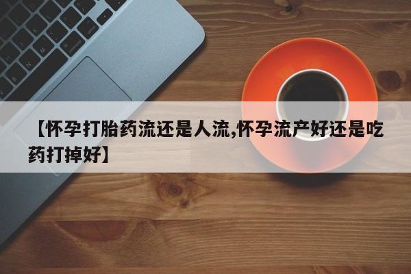 息隐紫竹打胎药流产药【怀孕打胎药流还是人流,怀孕流产好还是吃药打掉好】