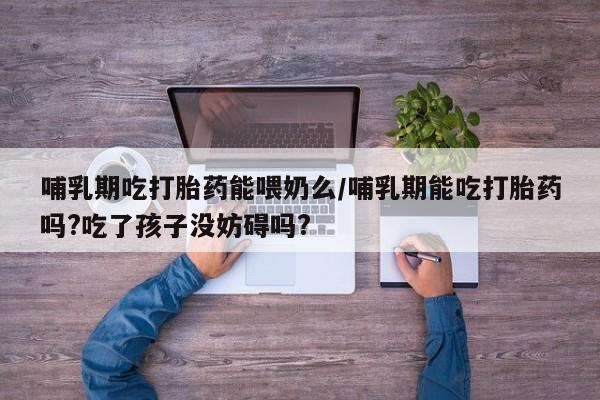 息隐紫竹打胎药流产药哺乳期吃打胎药能喂奶么/哺乳期能吃打胎药吗?吃了孩子没妨碍吗?