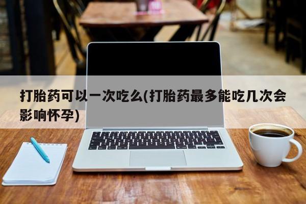 息隐紫竹打胎药流产药打胎药可以一次吃么(打胎药最多能吃几次会影响怀孕)