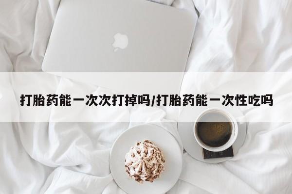 息隐紫竹打胎药流产药打胎药能一次次打掉吗/打胎药能一次性吃吗