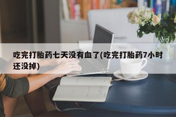 息隐紫竹打胎药流产药吃完打胎药七天没有血了(吃完打胎药7小时还没掉)