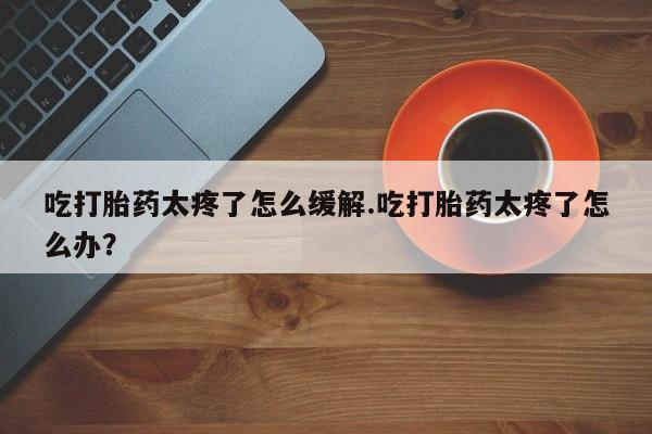 息隐紫竹打胎药流产药吃打胎药太疼了怎么缓解.吃打胎药太疼了怎么办？
