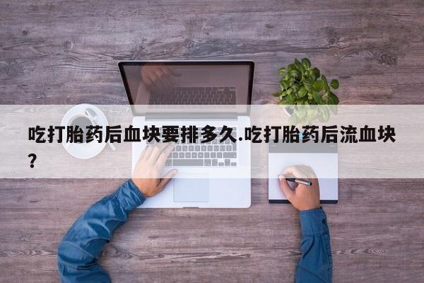 息隐紫竹打胎药流产药吃打胎药后血块要排多久.吃打胎药后流血块？