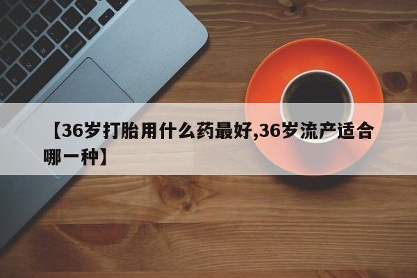 息隐紫竹打胎药流产药【36岁打胎用什么药最好,36岁流产适合哪一种】